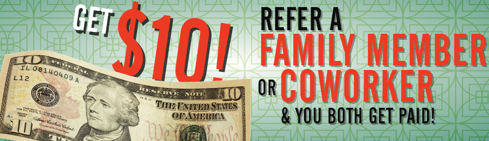 Get $10! Refer a family member or coworker and you both get paid!